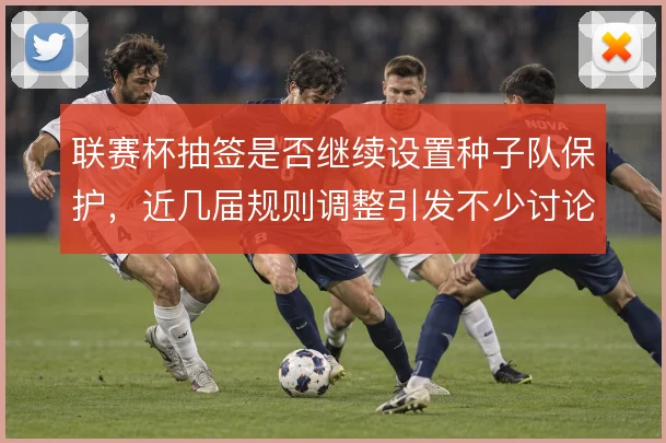 联赛杯抽签是否继续设置种子队保护,近几届规则调整引发不少讨论