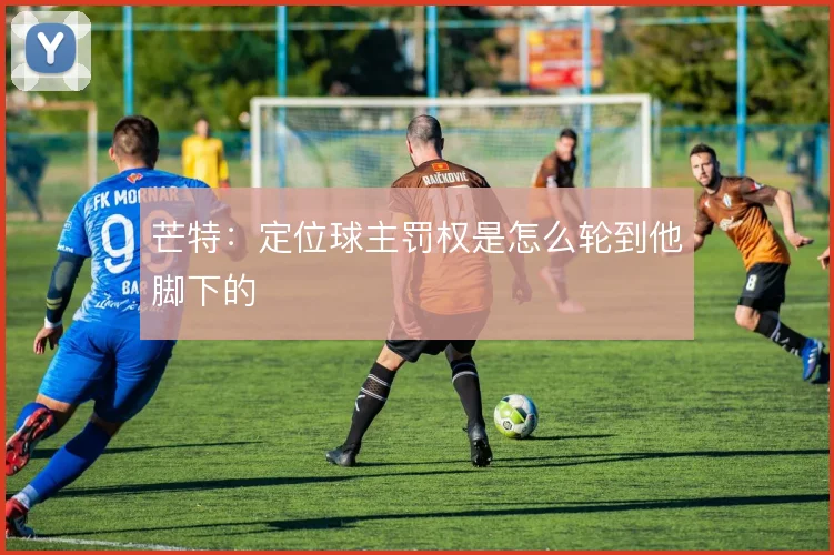 芒特:定位球主罚权是怎么轮到他脚下的