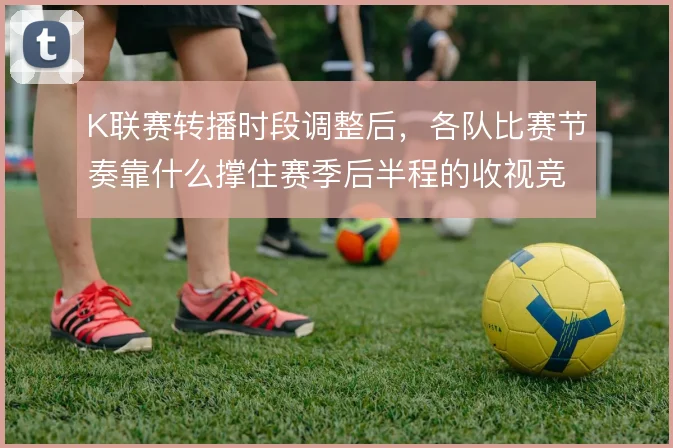 K联赛转播时段调整后，各队比赛节奏靠什么撑住赛季后半程的收视竞争