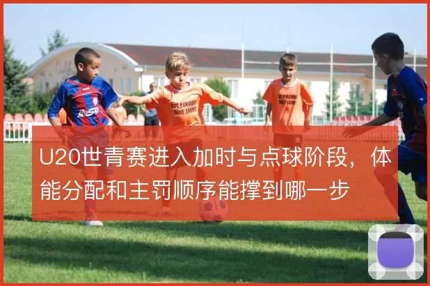 U20世青赛进入加时与点球阶段,体能分配和主罚顺序能撑到哪一步