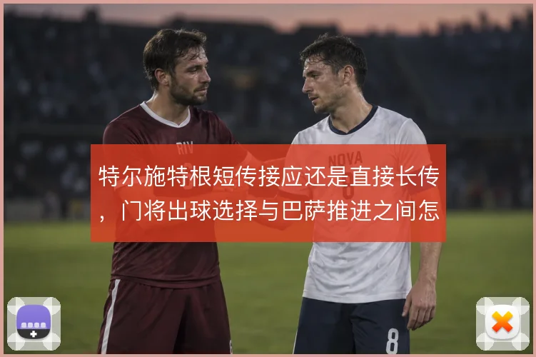 特尔施特根短传接应还是直接长传,门将出球选择与巴萨推进之间怎么取舍
