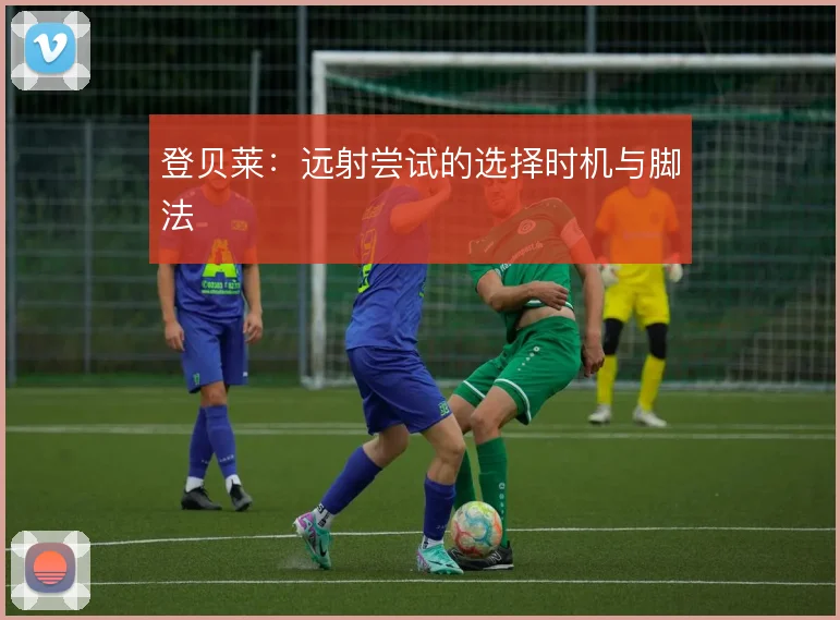 登贝莱:远射尝试的选择时机与脚法