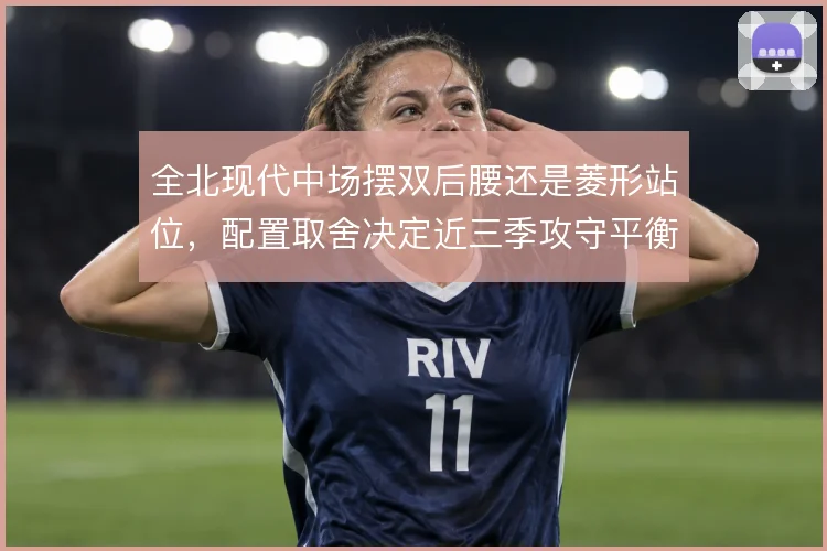 全北现代中场摆双后腰还是菱形站位,配置取舍决定近三季攻守平衡
