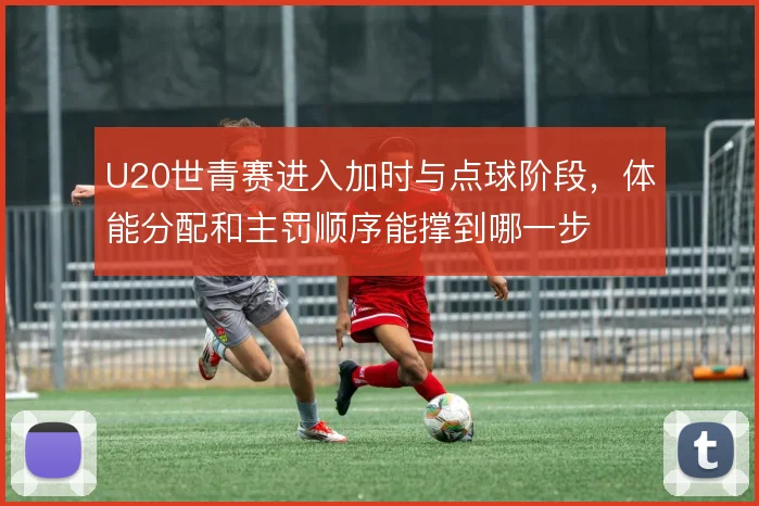 U20世青赛进入加时与点球阶段,体能分配和主罚顺序能撑到哪一步