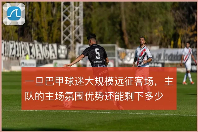 一旦巴甲球迷大规模远征客场,主队的主场氛围优势还能剩下多少