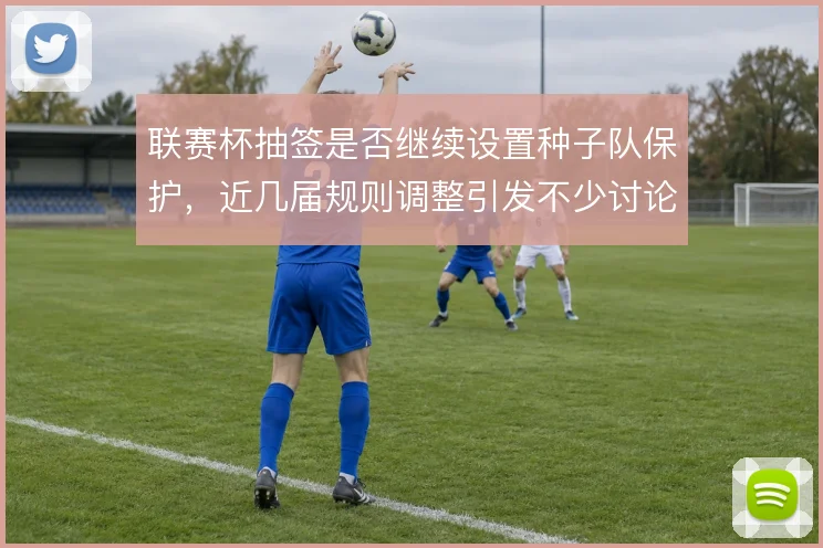 联赛杯抽签是否继续设置种子队保护,近几届规则调整引发不少讨论