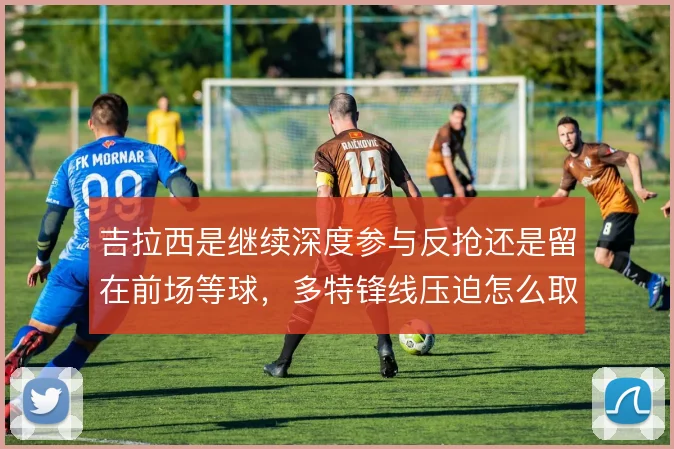 吉拉西是继续深度参与反抢还是留在前场等球,多特锋线压迫怎么取舍