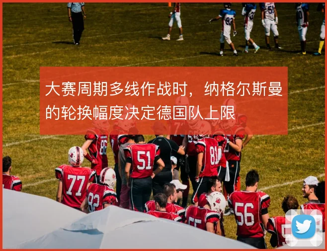 大赛周期多线作战时,纳格尔斯曼的轮换幅度决定德国队上限