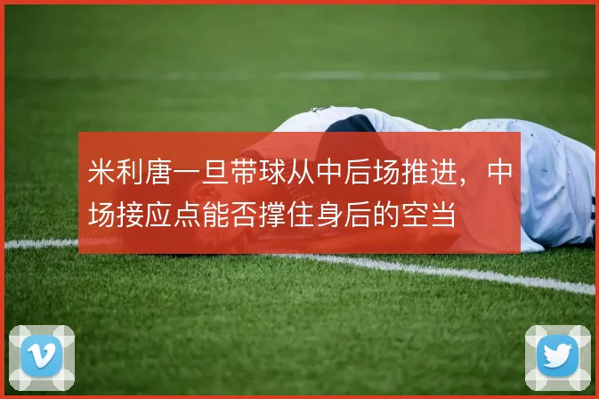 米利唐一旦带球从中后场推进,中场接应点能否撑住身后的空当