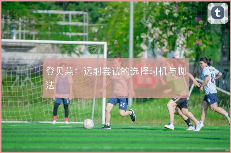 登贝莱:远射尝试的选择时机与脚法