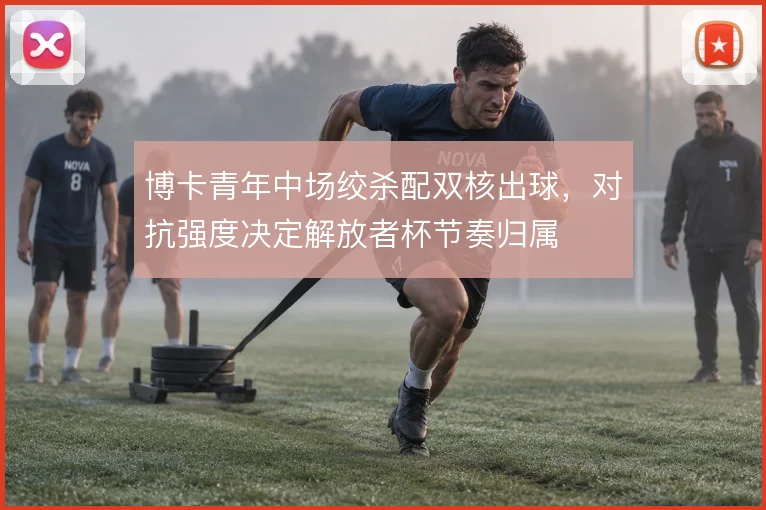 博卡青年中场绞杀配双核出球,对抗强度决定解放者杯节奏归属