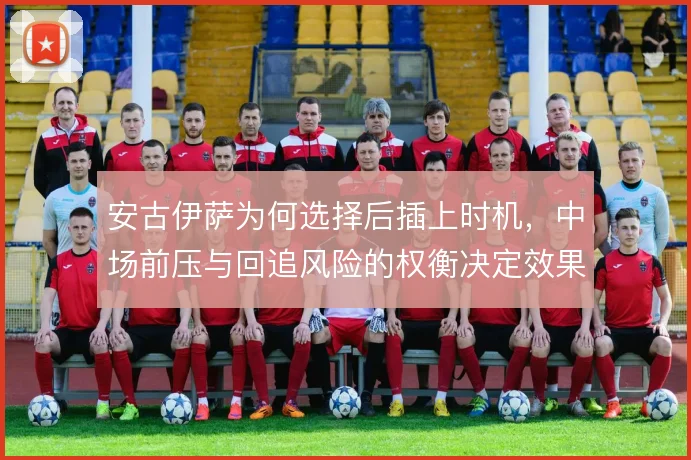 安古伊萨为何选择后插上时机,中场前压与回追风险的权衡决定效果