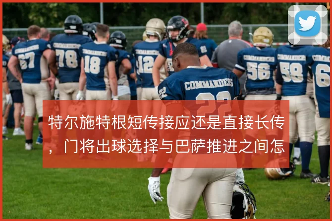 特尔施特根短传接应还是直接长传,门将出球选择与巴萨推进之间怎么取舍