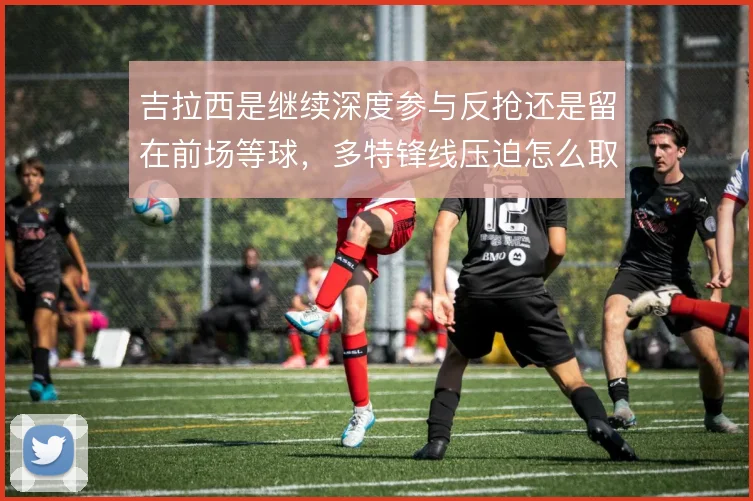 吉拉西是继续深度参与反抢还是留在前场等球,多特锋线压迫怎么取舍