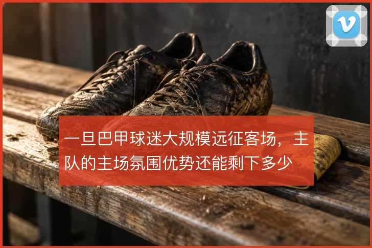 一旦巴甲球迷大规模远征客场,主队的主场氛围优势还能剩下多少