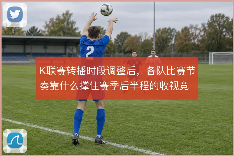 K联赛转播时段调整后，各队比赛节奏靠什么撑住赛季后半程的收视竞争