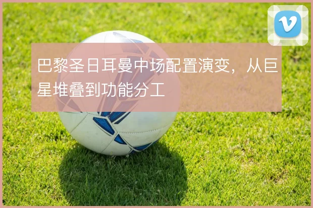 巴黎圣日耳曼中场配置演变,从巨星堆叠到功能分工