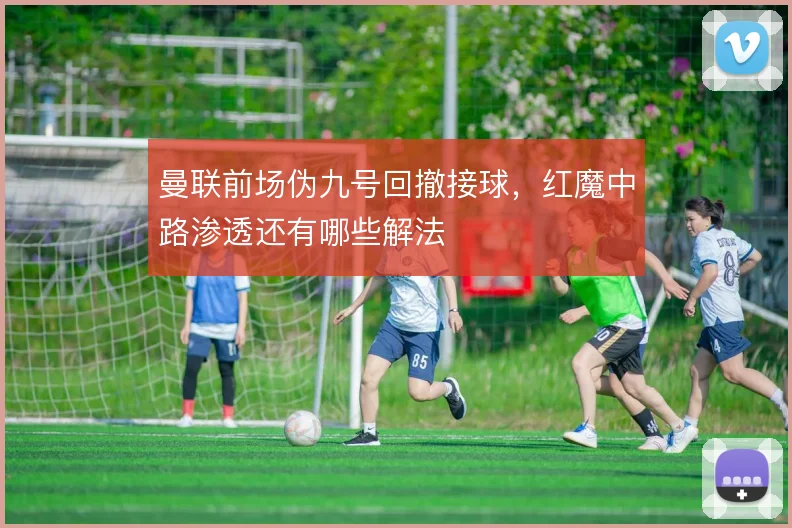 曼联前场伪九号回撤接球,红魔中路渗透还有哪些解法